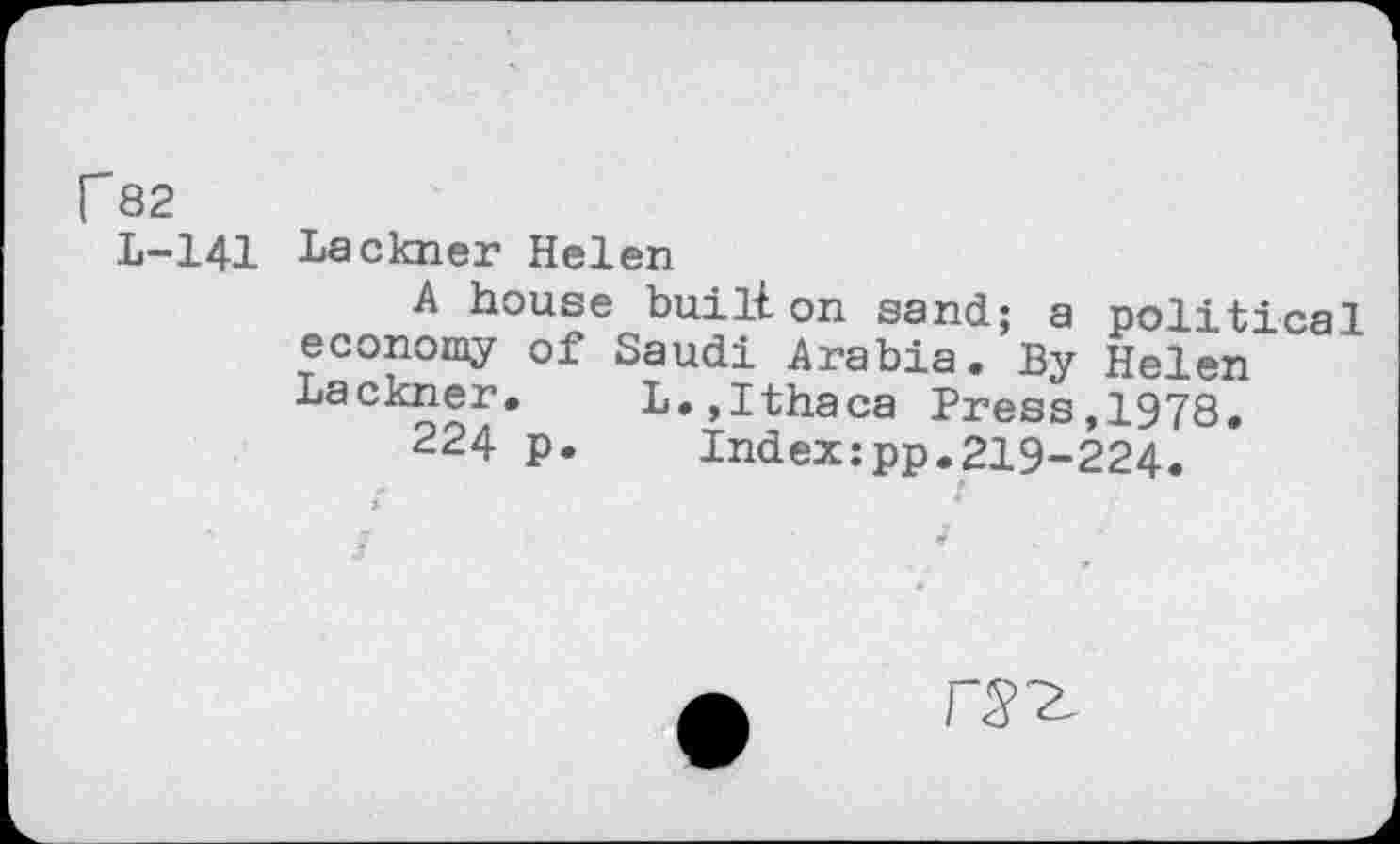 ﻿r 82
L-141 Lackner Helen
A house bull! on sand; a political economy of Saudi Arabia. By Helen Lackner. L.,Ithaca Press,1978.
224 p. Index:pp.219-224.
